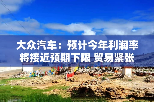 大众汽车：预计今年利润率将接近预期下限 贸易紧张局势等将拖累利润