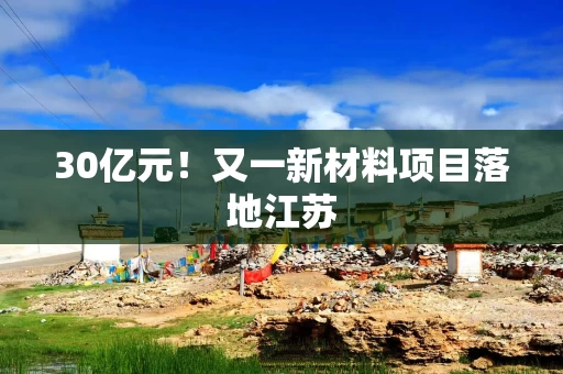 30亿元！又一新材料项目落地江苏