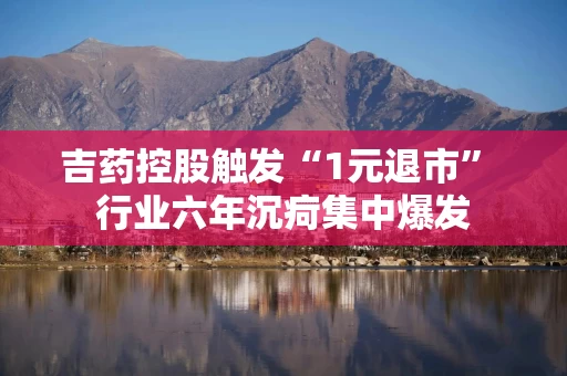 吉药控股触发“1元退市” 行业六年沉疴集中爆发
