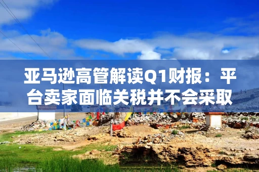 亚马逊高管解读Q1财报：平台卖家面临关税并不会采取“步调一致”的策略