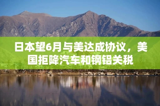 日本望6月与美达成协议，美国拒降汽车和钢铝关税