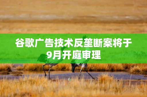 谷歌广告技术反垄断案将于9月开庭审理