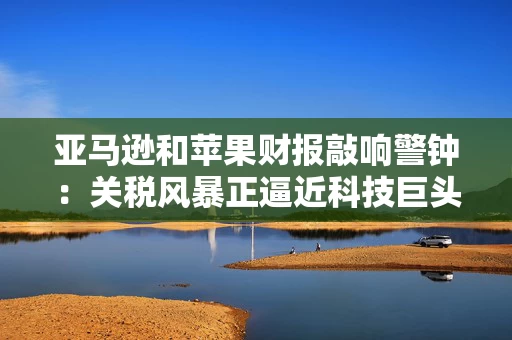 亚马逊和苹果财报敲响警钟：关税风暴正逼近科技巨头
