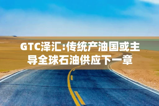 GTC泽汇:传统产油国或主导全球石油供应下一章