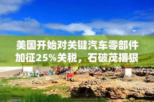 美国开始对关键汽车零部件加征25%关税，石破茂撂狠话：绝对无法接受