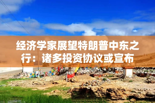 经济学家展望特朗普中东之行：诸多投资协议或宣布