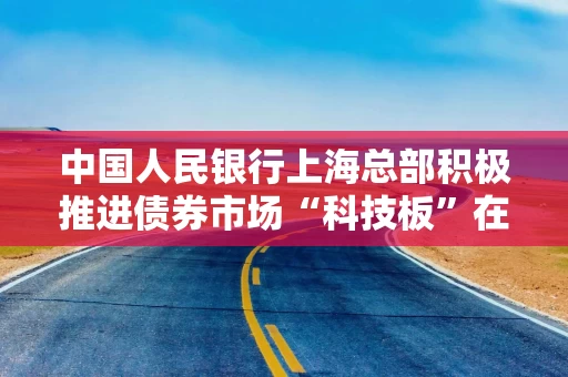 中国人民银行上海总部积极推进债券市场“科技板”在沪落地 多家企业纳入全国首批试点