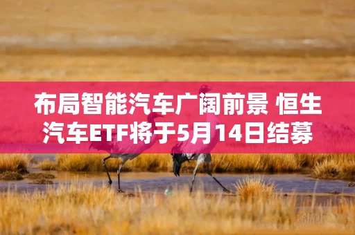 布局智能汽车广阔前景 恒生汽车ETF将于5月14日结募