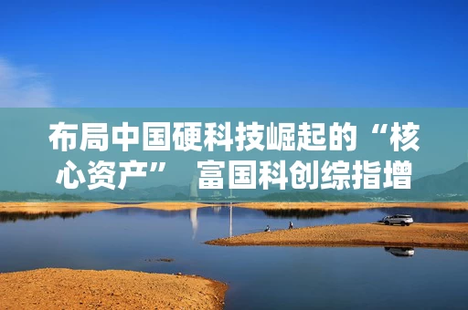 布局中国硬科技崛起的“核心资产”  富国科创综指增强即将结束募集