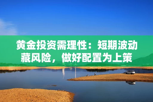 黄金投资需理性：短期波动藏风险，做好配置为上策
