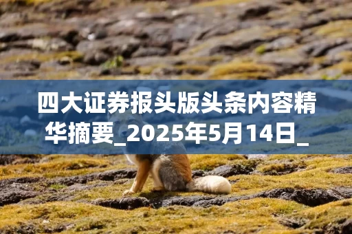四大证券报头版头条内容精华摘要_2025年5月14日_财经新闻