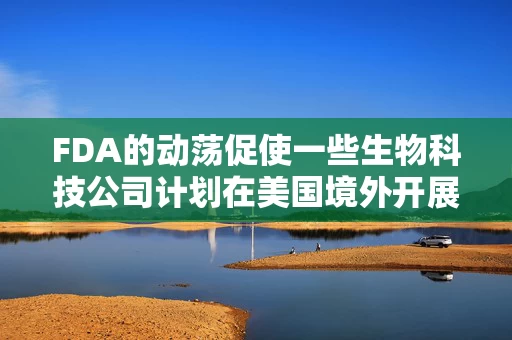 FDA的动荡促使一些生物科技公司计划在美国境外开展早期试验