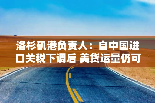 洛杉矶港负责人：自中国进口关税下调后 美货运量仍可能继续下降！