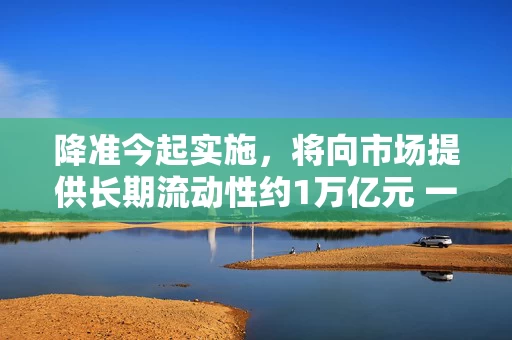 降准今起实施，将向市场提供长期流动性约1万亿元 一揽子金融政策火线落地护航经济大盘