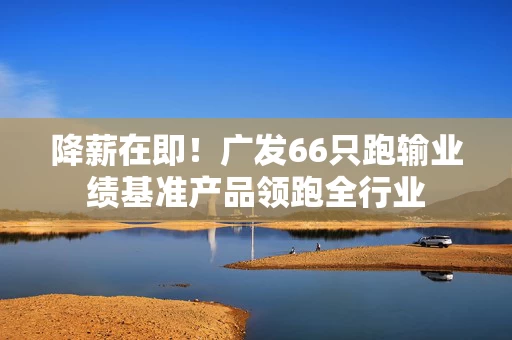 降薪在即！广发66只跑输业绩基准产品领跑全行业