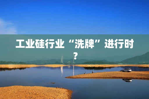 工业硅行业“洗牌”进行时？