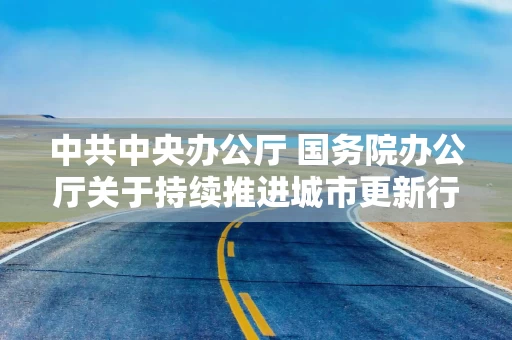 中共中央办公厅 国务院办公厅关于持续推进城市更新行动的意见（全文）