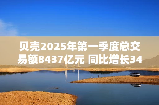 贝壳2025年第一季度总交易额8437亿元 同比增长34%