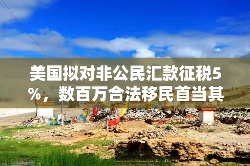 美国拟对非公民汇款征税5%，数百万合法移民首当其冲