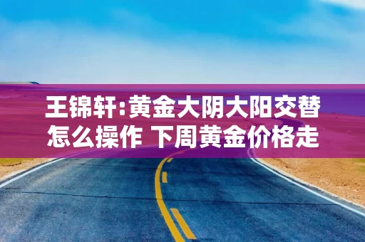王锦轩:黄金大阴大阳交替怎么操作 下周黄金价格走势分析