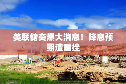 美联储突爆大消息！降息预期遭重挫