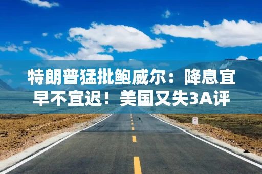 特朗普猛批鲍威尔：降息宜早不宜迟！美国又失3A评级，白宫：“没人当回事”