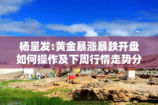 杨呈发:黄金暴涨暴跌开盘如何操作及下周行情走势分析