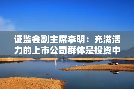 证监会副主席李明：充满活力的上市公司群体是投资中国的价值源泉