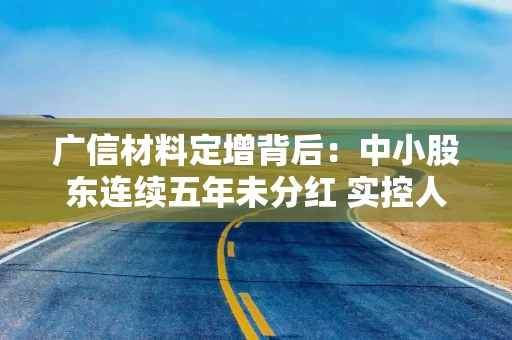 广信材料定增背后：中小股东连续五年未分红 实控人曾巨额减持套现