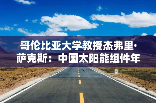哥伦比亚大学教授杰弗里·萨克斯：中国太阳能组件年产能超1000GWh，已成为绿色能源与数字化技术的领导者