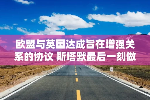 欧盟与英国达成旨在增强关系的协议 斯塔默最后一刻做出渔业权让步