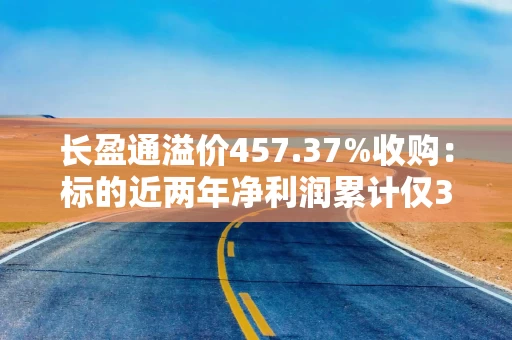 长盈通溢价457.37%收购：标的近两年净利润累计仅30万元 承诺未来三年盈利超5000万