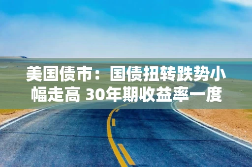 美国债市：国债扭转跌势小幅走高 30年期收益率一度突破5%