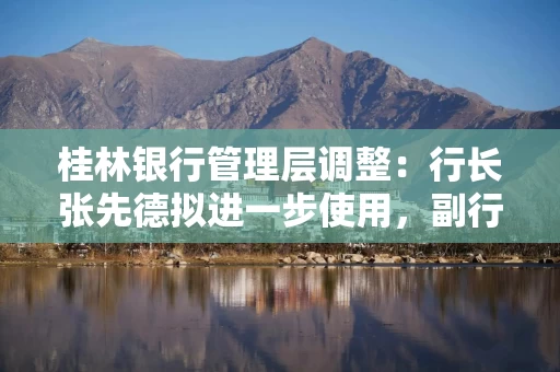 桂林银行管理层调整：行长张先德拟进一步使用，副行长雷鸣拟任市属国企正职