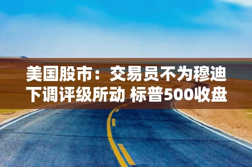 美国股市：交易员不为穆迪下调评级所动 标普500收盘距牛市仅一步之遥
