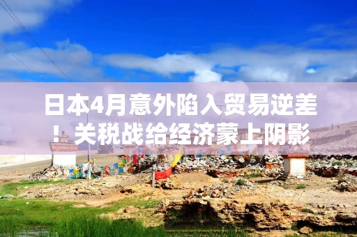 日本4月意外陷入贸易逆差！关税战给经济蒙上阴影