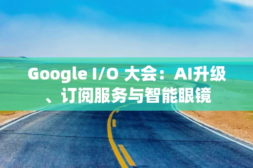 Google I/O 大会：AI升级、订阅服务与智能眼镜