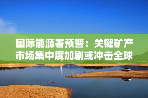 国际能源署预警：关键矿产市场集中度加剧或冲击全球供应链