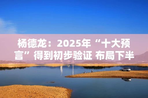 杨德龙：2025年“十大预言”得到初步验证 布局下半年投资机会