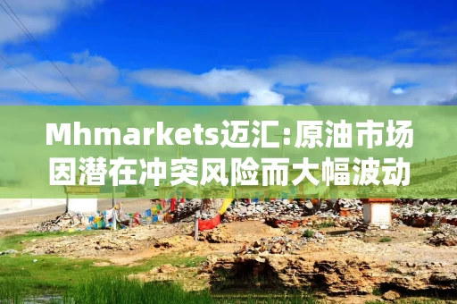 Mhmarkets迈汇:原油市场因潜在冲突风险而大幅波动