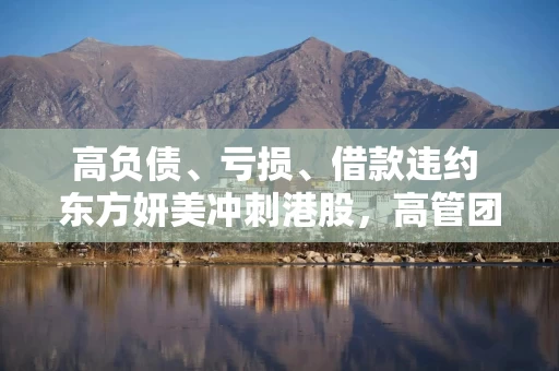 高负债、亏损、借款违约 东方妍美冲刺港股，高管团队在前东家任职时已合伙创业
