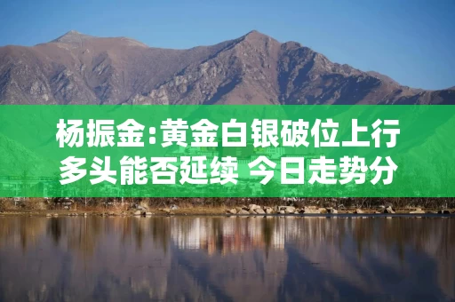 杨振金:黄金白银破位上行多头能否延续 今日走势分析及操作建议