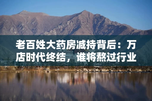老百姓大药房减持背后：万店时代终结，谁将熬过行业寒冬？