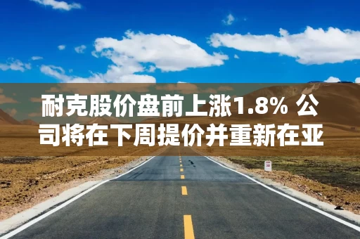 耐克股价盘前上涨1.8% 公司将在下周提价并重新在亚马逊上销售
