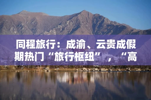 同程旅行：成渝、云贵成假期热门“旅行枢纽” ，“高铁1小时直达”成铁路旅行主流