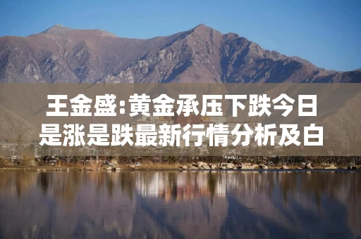 王金盛:黄金承压下跌今日是涨是跌最新行情分析及白银操作建议
