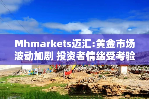 Mhmarkets迈汇:黄金市场波动加剧 投资者情绪受考验