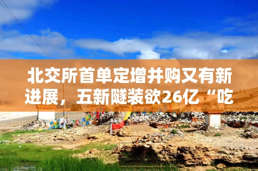 北交所首单定增并购又有新进展，五新隧装欲26亿“吃下”两公司