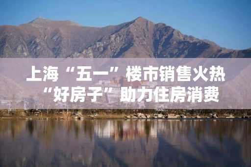 上海“五一”楼市销售火热 “好房子”助力住房消费需求释放