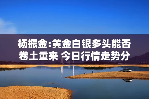 杨振金:黄金白银多头能否卷土重来 今日行情走势分析及操作建议
